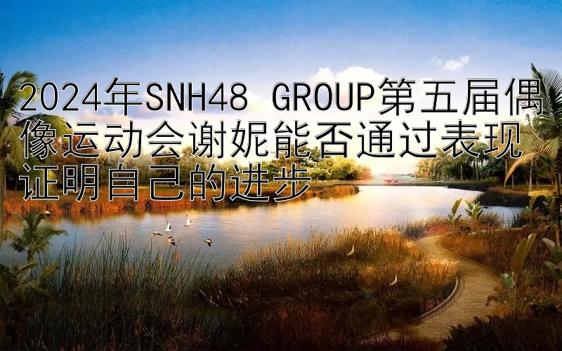 2024年SNH48 GROUP第五届偶像运动会谢妮能否通过表现证明自己的进步