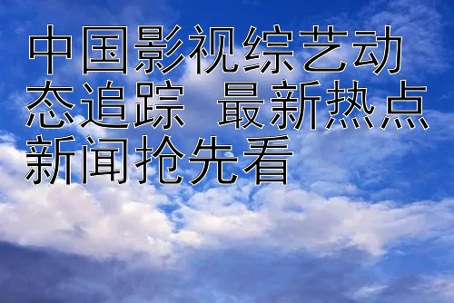 中国影视综艺动态追踪 最新热点新闻抢先看