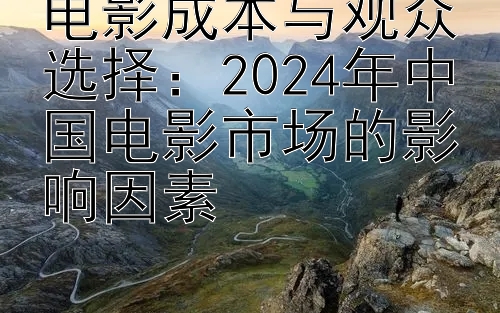 电影成本与观众选择：2024年中国电影市场的影响因素