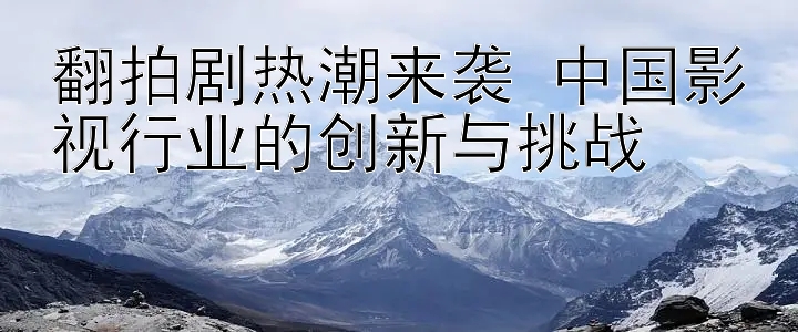 翻拍剧热潮来袭 中国影视行业的创新与挑战