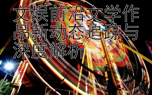 文娱前沿文学作品新动态追踪与深度解析