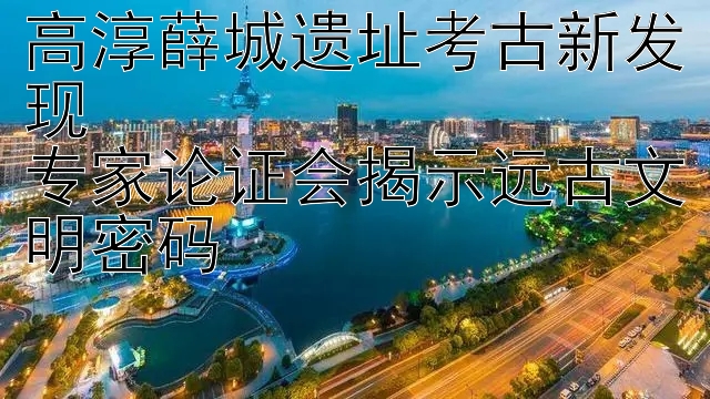 高淳薛城遗址考古新发现  
专家论证会揭示远古文明密码