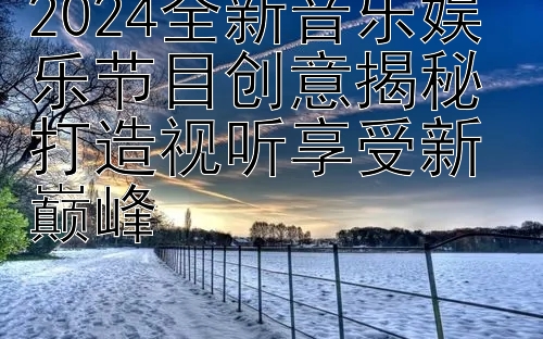 2024全新音乐娱乐节目创意揭秘 打造视听享受新巅峰