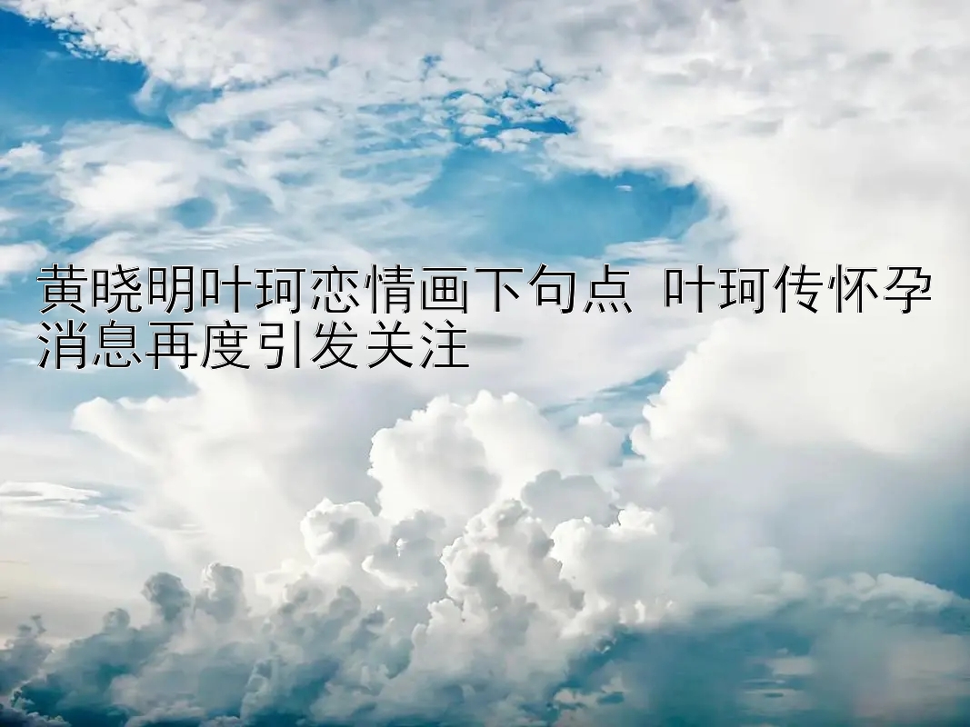 黄晓明叶珂恋情画下句点 叶珂传怀孕消息再度引发关注