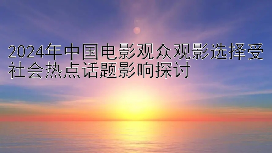 2024年中国电影观众观影选择受社会热点话题影响探讨