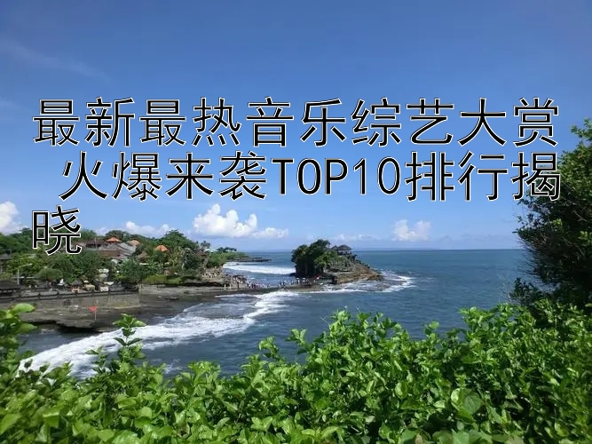 最新最热音乐综艺大赏 火爆来袭TOP10排行揭晓