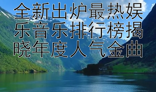 全新出炉最热娱乐音乐排行榜揭晓年度人气金曲