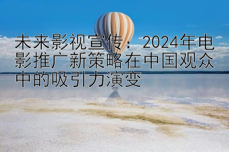 未来影视宣传：2024年电影推广新策略在中国观众中的吸引力演变