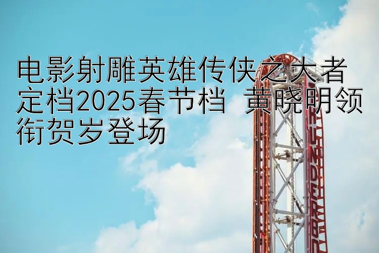 电影射雕英雄传侠之大者定档2025春节档 黄晓明领衔贺岁登场