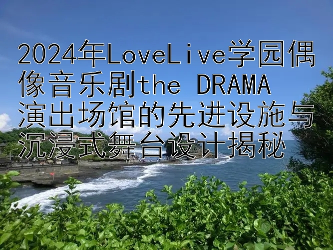 2024年LoveLive学园偶像音乐剧the DRAMA  
演出场馆的先进设施与沉浸式舞台设计揭秘