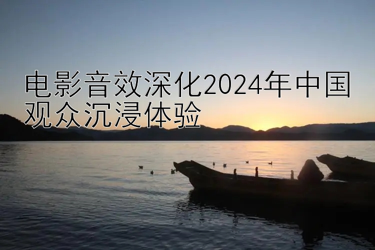 电影音效深化2024年中国观众沉浸体验