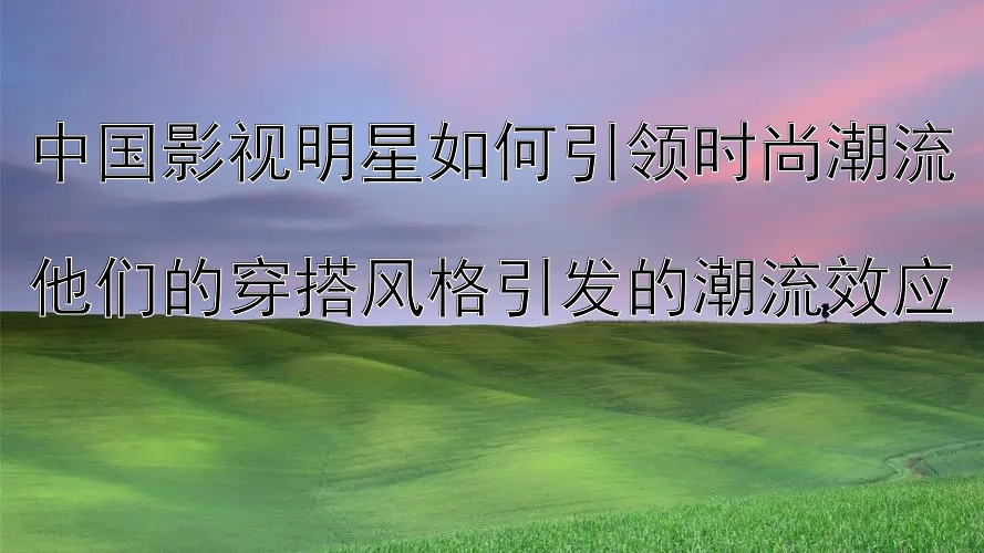 中国影视明星如何引领时尚潮流  
他们的穿搭风格引发的潮流效应