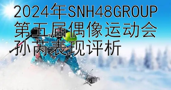 2024年SNH48GROUP第五届偶像运动会孙芮表现评析