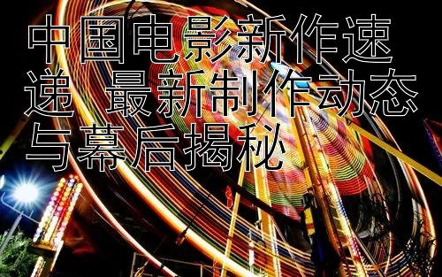 中国电影新作速递 最新制作动态与幕后揭秘