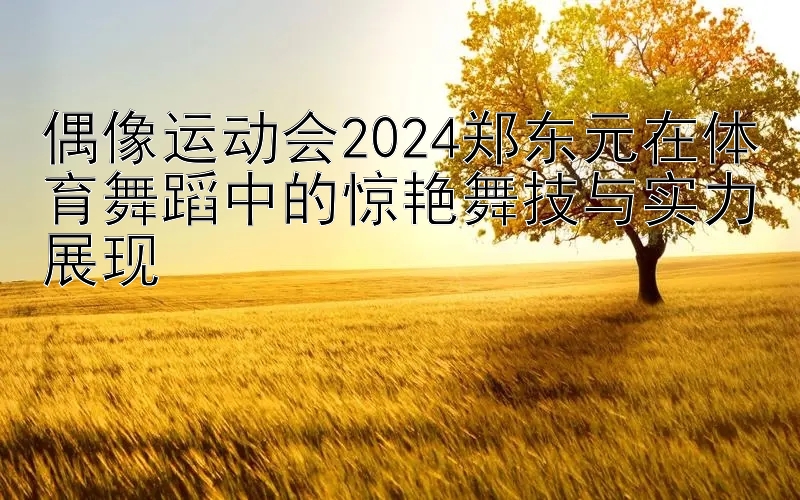 偶像运动会2024郑东元在体育舞蹈中的惊艳舞技与实力展现