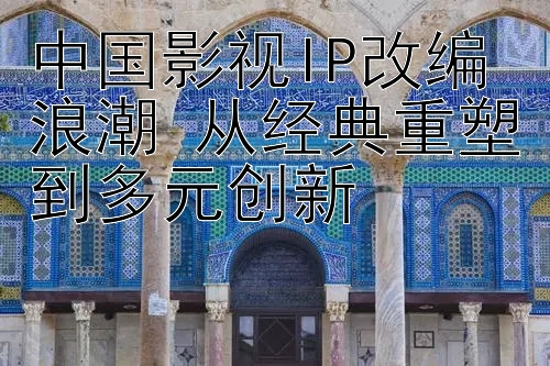 中国影视IP改编浪潮 从经典重塑到多元创新