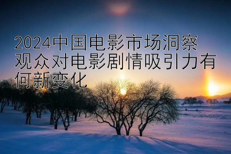 2024中国电影市场洞察  
观众对电影剧情吸引力有何新变化