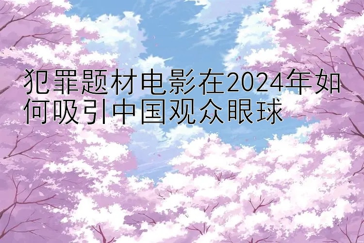 犯罪题材电影在2024年如何吸引中国观众眼球