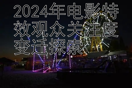 2024年电影特效观众关注度变迁探索