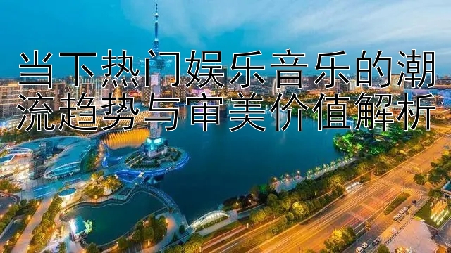 当下热门娱乐音乐的潮流趋势与审美价值解析