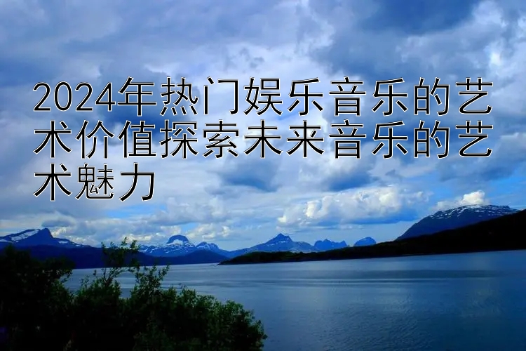 2024年热门娱乐音乐的艺术价值探索未来音乐的艺术魅力