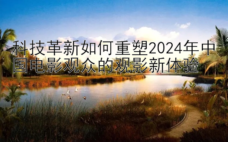 科技革新如何重塑2024年中国电影观众的观影新体验