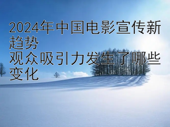 2024年中国电影宣传新趋势  
观众吸引力发生了哪些变化