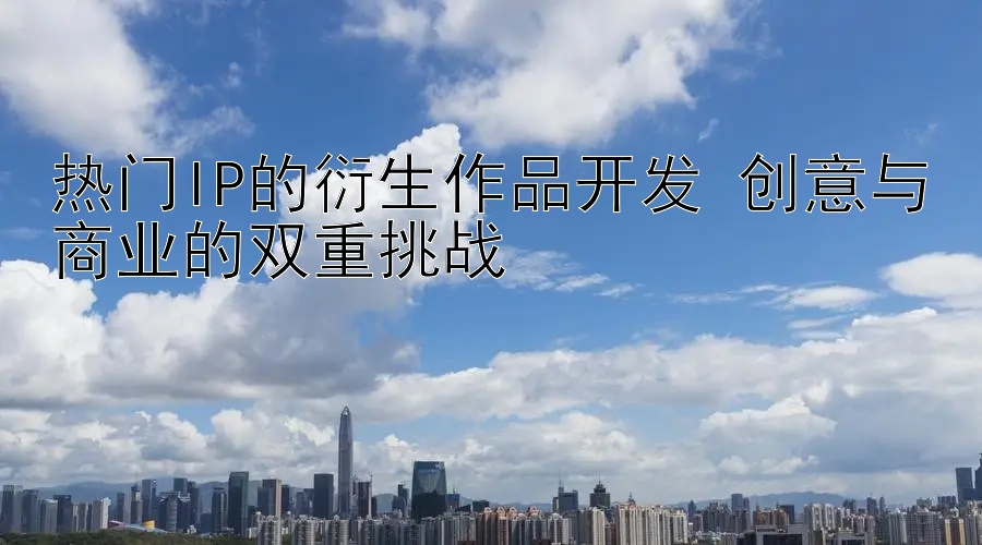 热门IP的衍生作品开发 创意与商业的双重挑战