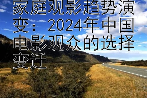 家庭观影趋势演变：2024年中国电影观众的选择变迁