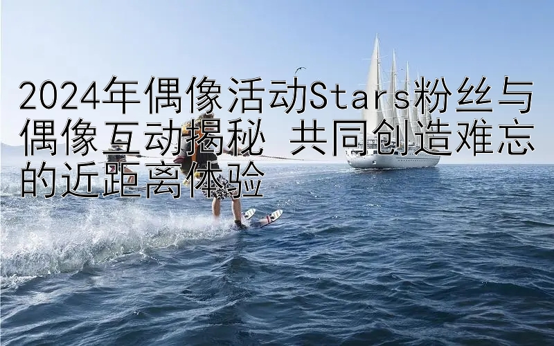 2024年偶像活动Stars粉丝与偶像互动揭秘 共同创造难忘的近距离体验