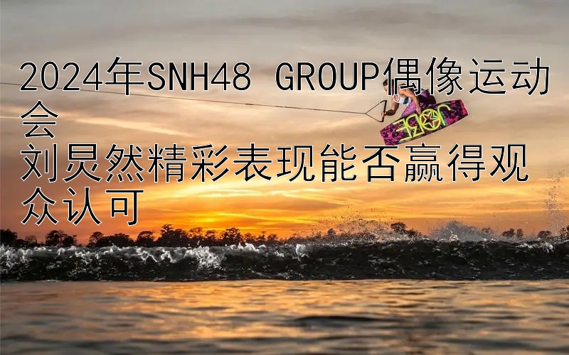 2024年SNH48 GROUP偶像运动会  
刘炅然精彩表现能否赢得观众认可