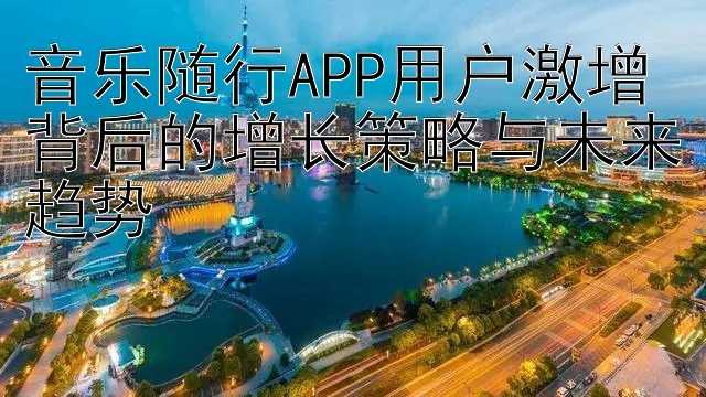 音乐随行APP用户激增背后的增长策略与未来趋势