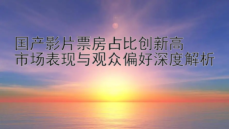 国产影片票房占比创新高  
市场表现与观众偏好深度解析