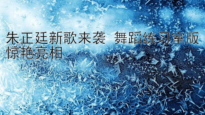 朱正廷新歌来袭 舞蹈练习室版惊艳亮相