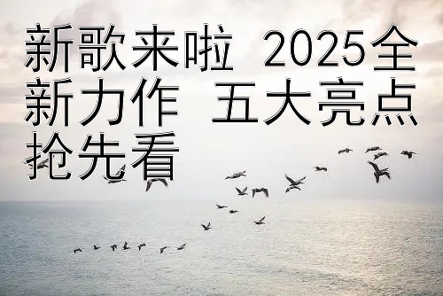 新歌来啦 2025全新力作 五大亮点抢先看