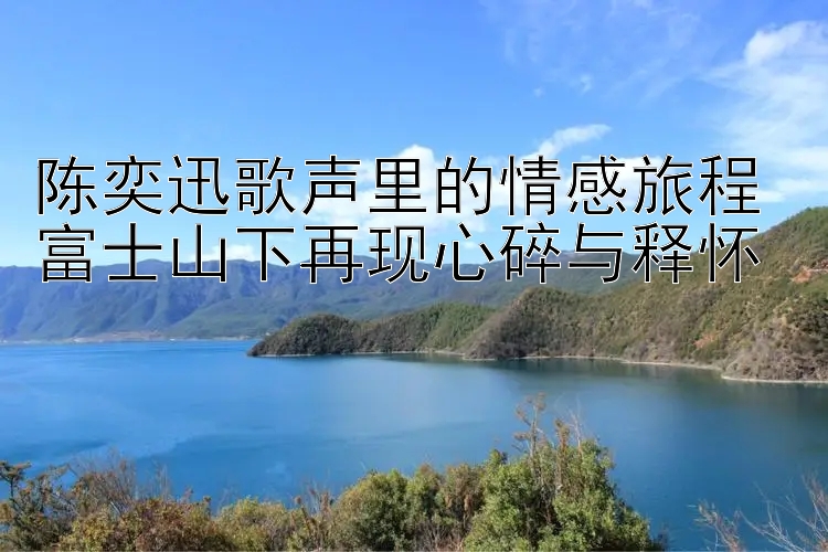 陈奕迅歌声里的情感旅程 富士山下再现心碎与释怀