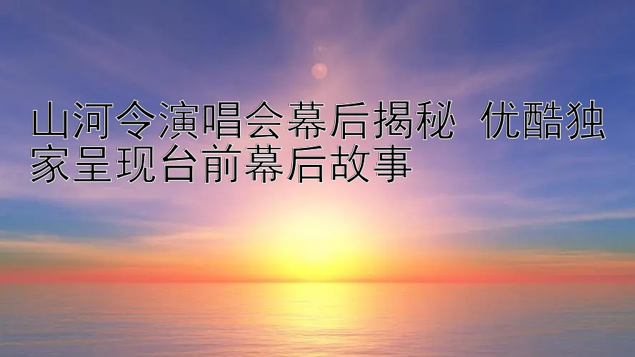 山河令演唱会幕后揭秘 优酷独家呈现台前幕后故事