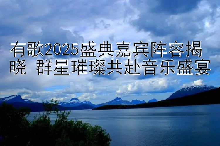 有歌2025盛典嘉宾阵容揭晓 群星璀璨共赴音乐盛宴