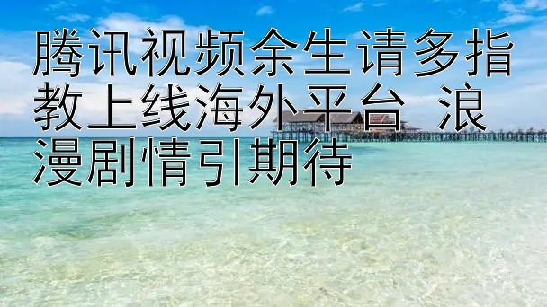 腾讯视频余生请多指教上线海外平台 浪漫剧情引期待